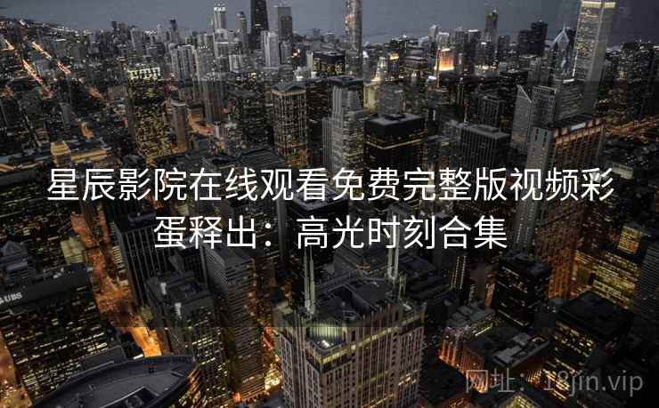 星辰影院在线观看免费完整版视频彩蛋释出：高光时刻合集