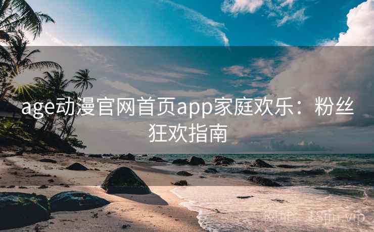 age动漫官网首页app家庭欢乐：粉丝狂欢指南